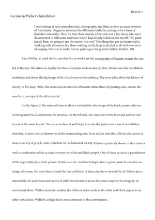 Rashidi 4
Racism in Walker’s Installation
I was looking at racist paraphernalia, iconography, and then at these accurate versions
of Americans. I began to associate the silhouette itself, the cutting, with a form of
blackface minstrelsy. Here we have these mainly white sitters or a few slaves who were
documented in silhouette and that’s what I had already ruled out for myself, “No paint-
ing oil here, no going to ape the master that way.” One thing that got me interested in
working with silhouette, but then working on the large scale, had to do with two sorts
of longing. One was to make history painting in the grand tradition (Sollins 60).
	 Kara Walker, as cited above, says that her artworks are the iconography of Racsim, means the sym-
bol of Racism. She strives to display the Racist concepts such as slavery; thus, Walker uses the installation
technique and shows the big image of the visual story to the audience. The story talks about the history of
slavery in US since 1800s. She mentions she uses the silhouette rather than oil painting; also, creates the
new form, not ape of the old artworks!
	 In the Figure 2, the series of slaves is shown and includes the image of the black people, who are
working under hard conditions; for instance, on the left side, one slave carries the boat and another one
transfers the water bucket. The curve surface of wall helps to create the panoramic view of installation;
therefore, visitors realize themselves in the surrounding area. Kara walker uses the different characters to
show a variety of people, who contribute in the historical society. Racism is perfectly shown in this artwork
with a combination of the actions between the white and black people. One of these action is a punishment
of the negro baby by a white person. In this case, the combined shapes have a great power to visualize an
image; of course, the wavy lines around the face and body of characters have created the Art Masterpiece.
Meanwhile, the repetition and variety of different characters across this piece improve the imagery. As
mentioned above, Walker tends to combine the different colors such as the white and black papers in an-
other installation. Walker’s collage draws more attention to this combination.
 