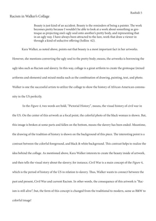 Rashidi 5
Racism in Walker’s Collage
Beauty is just kind of an accident. Beauty is the reminders of being a painter. The work
becomes pretty because I wouldn’t be able to look at a work about something as gro-
tesque as projecting one’s ugly soul onto another’s pretty body, and representing that
in an ugly way. I have always been attracted to the lure, work that draw a viewer in
through a kind of seductive offering (Sollins 62).
	 Kara Walker, as noted above, points out that beauty is a most important fact in her artworks.
However, she mentions converting the ugly soul to the pretty body; means, the artworks is borrowing the
ugly idea such as Racism and slavery. In this way, collage is a great artform to create the grotesque (mixed
artforms and elements) and mixed media such as the combination of drawing, painting, text, and photo.
Walker is one the successful artists to utilize the collage to show the history of African-American commu-
nity in the US perfectly.
	 In the Figure 4, two words are bold, “Pictorial History”, means, the visual history of civil war in
the US. On the center of this artwork as a focal point, the colorful photo of the black woman is shown. But,
this image is broken at some parts and fallen on the bottom, means the slavery has been ended. Meantime,
the drawing of the tradition of history is shown on the background of this piece. The interesting point is a
contrast between the colorful foreground, and black & white background. This contrast helps to realize the
idea behind the collage. As mentioned above, Kara Walker interests to create the beauty inside of artwork,
and then tells the visual story about the slavery; for instance, Civil War is a main concept of the Figure 4,
which is the period of history of the US in relation to slavery. Thus, Walker wants to connect between the
past and present, Civil War and current Racism. In other words, the consequence of this artwork is “Rac-
ism is still alive”; but, the form of this concept is changed from the traditional to modern, same as B&W to
colorful image!
 