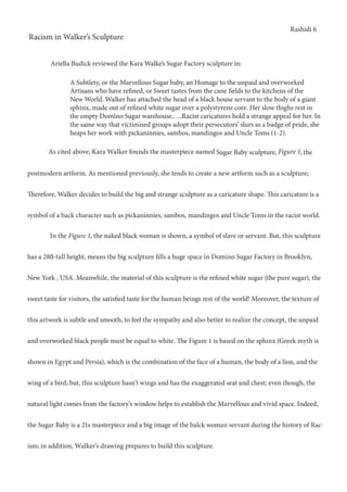 Rashidi 6
Racism in Walker’s Sculpture
	 As cited above, Kara Walker founds the masterpiece named Sugar Baby sculpture, Figure 1, the
postmodern artform. As mentioned previously, she tends to create a new artform such as a sculpture;
Therefore, Walker decides to build the big and strange sculpture as a caricature shape. This caricature is a
symbol of a back character such as pickaninnies, sambos, mandingos and Uncle Toms in the racist world.
	 In the Figure 1, the naked black woman is shown, a symbol of slave or servant. But, this sculpture
has a 28ft-tall height, means the big sculpture fills a huge space in Domino Sugar Factory in Brooklyn,
New York , USA. Meanwhile, the material of this sculpture is the refined white sugar (the pure sugar), the
sweet taste for visitors, the satisfied taste for the human beings rest of the world! Moreover, the texture of
this artwork is subtle and smooth, to feel the sympathy and also better to realize the concept, the unpaid
and overworked black people must be equal to white. The Figure 1 is based on the sphinx (Greek myth is
shown in Egypt and Persia), which is the combination of the face of a human, the body of a lion, and the
wing of a bird; but, this sculpture hasn’t wings and has the exaggerated seat and chest; even though, the
natural light comes from the factory’s window helps to establish the Marvellous and vivid space. Indeed,
the Sugar Baby is a 21s masterpiece and a big image of the balck woman servant during the history of Rac-
ism; in addition, Walker’s drawing prepares to build this sculpture.
A Subtlety, or the Marvellous Sugar baby, an Homage to the unpaid and overworked
Artisans who have refined, or Sweet tastes from the cane fields to the kitchens of the
New World. Walker has attached the head of a black house servant to the body of a giant
sphinx, made out of refined white sugar over a polystyrene core. Her slow thighs rest in
the empty Domino Sugar warehouse…..Racist caricatures hold a strange appeal for her. In
the same way that victimised groups adopt their persecutors’ slurs as a badge of pride, she
heaps her work with pickaninnies, sambos, mandingos and Uncle Toms (1-2).
Ariella Budick reviewed the Kara Walke’s Sugar Factory sculpture in:
 