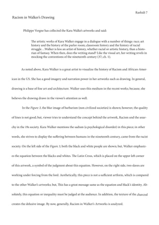 Rashidi 7
Racism in Walker’s Drawing
	 As noted above, Kara Walker is a great artist to visualize the history of Racism and African-Amer-
ican in the US. She has a good imagery and narration power in her artworks such as drawing. In general,
drawing is a base of fine art and architecture. Walker uses this medium in the recent works; because, she
believes the drawing draws in the viewer’s attention as well.
	 In the Figure 3, the blur image of barbarism (non civilized societies) is shown; however, the quality
of lines is not good; but, viewer tries to understand the concept behind the artwork, Racism and the anar-
chy in the 19s society. Kara Walker mentions the sadism (a psychological disorder) in this piece; in other
words, she strives to display the suffering between humans in the nineteenth century, came from the racist
society. On the left side of the Figure 3, both the black and white people are shown; but, Walker emphasiz-
es the equation between the blacks and whites. The Latin Cross, which is placed on the upper left corner
of this artwork, a symbol of the judgment about this equation. However, on the right side, two slaves are
working under forcing from the lord. Aesthetically, this piece is not a sufficient artform, which is compared
to the other Walker’s artworks; but, This has a great message same as the equation and black’s identity. Ab-
solutely, this equation or inequality must be judged at the audience. In addition, the texture of the charcoal
creates the delusive image. By now, generally, Racism in Walker’s Artworks is analyzed.
The artistic works of Kara Walker engage in a dialogue with a number of things: race; art
history and the history of the parlor room; classroom history and the history of racial
struggle…Walker is less an artist of history, whether racial or artistic history, than a histo-
rian of fantasy. When then, does the writing stand? Like the visual art, her writing revels in
mocking the conventions of the nineteenth century (37; ch. 1).
Philippe Vergne has collected the Kara Walke’s artworks and said:
 