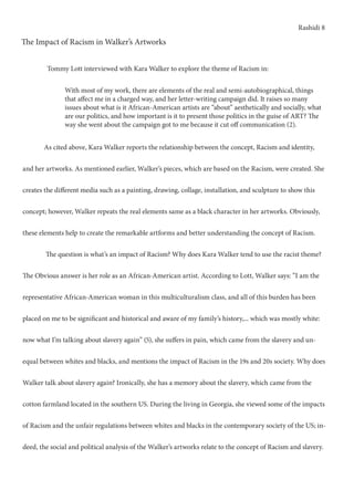 Rashidi 8
The Impact of Racism in Walker’s Artworks
	 As cited above, Kara Walker reports the relationship between the concept, Racism and identity,
and her artworks. As mentioned earlier, Walker’s pieces, which are based on the Racism, were created. She
creates the different media such as a painting, drawing, collage, installation, and sculpture to show this
concept; however, Walker repeats the real elements same as a black character in her artworks. Obviously,
these elements help to create the remarkable artforms and better understanding the concept of Racism.
	 The question is what’s an impact of Racism? Why does Kara Walker tend to use the racist theme?
The Obvious answer is her role as an African-American artist. According to Lott, Walker says: ”I am the
representative African-American woman in this multiculturalism class, and all of this burden has been
placed on me to be significant and historical and aware of my family’s history,... which was mostly white:
now what I’m talking about slavery again” (5), she suffers in pain, which came from the slavery and un-
equal between whites and blacks, and mentions the impact of Racism in the 19s and 20s society. Why does
Walker talk about slavery again? Ironically, she has a memory about the slavery, which came from the
cotton farmland located in the southern US. During the living in Georgia, she viewed some of the impacts
of Racism and the unfair regulations between whites and blacks in the contemporary society of the US; in-
deed, the social and political analysis of the Walker’s artworks relate to the concept of Racism and slavery.
With most of my work, there are elements of the real and semi-autobiographical, things
that affect me in a charged way, and her letter-writing campaign did. It raises so many
issues about what is it African-American artists are “about” aesthetically and socially, what
are our politics, and how important is it to present those politics in the guise of ART? The
way she went about the campaign got to me because it cut off communication (2).
Tommy Lott interviewed with Kara Walker to explore the theme of Racism in:
 