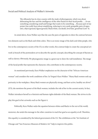 Rashidi 9
Social and Political Analysis of Walker’s Artworks
	 As noted above, Kara Walker says that she uses the pairs of opposites to show the contrast between
two elements such as the black and white colors. This is an ironic image of the dark and white people, who
live in the contemporary society of the US; in other words, this contrast helps to create the conceptual art-
work (a branch of the postmodern art to describe the specific concept), describing the concept of Racism as
well as slavery. Obviously, the physiognomic image is a great way to show the wall installation. The image
of the facial profile that represents the character, who contributes in the contemporary society.
	 As mentioned previously, Kara Walker emphasizes on the character of the “African-American
woman” and considers the work conditions of her. In Vergne’s Kara Walker: “Many black women seek op-
portunity in the workplace. Many black women are physically strong, and have active, healthy sex drives”
(373), she mentions the power of the black woman, includes the role of her in the current society. In fact,
Walker introduces herself as a feminist and human rights defender of the black weman. She strives to dis-
play this goal in her artworks such as the Figure 4.
	 Politically, Kara Walker seeks the equation between whites and blacks in the rest of the world;
moreover, she sends this message to the other countries to reach her goal as an equality at all. Therefore,
this equality is considered by the federal government of the US. The exhibitions at the “Art Institute of
Chicago and “San Francisco Museum of Modern Art” help to improve this politic.
The silhouette has its close cousins with the study of physiognomy, which was about
delineating the face and the intelligence of the sitter based on their facial profile…...It was
something considering small and benign that wants to be something….Because part of my
project has really been about simplifying, reducing to very easily graspable pairs of oppo-
sites, object/ground, figure/ground, black/white, sex/death, love/hate, good/bad (Lott 8).
 