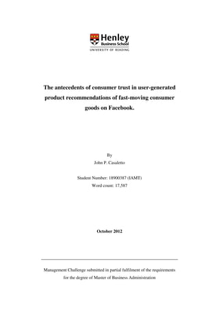 The antecedents of consumer trust in user-generated
product recommendations of fast-moving consumer
goods on Facebook.
By
John P. Casaletto
Student Number: 18900387 (IAMT)
Word count: 17,587
October 2012
Management Challenge submitted in partial fulfilment of the requirements
for the degree of Master of Business Administration
 