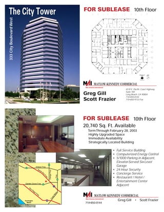 4510 E. Pacific Coast Highway
Suite 100
Long Beach, CA 90804
714•850-0144
714•850-9733 Fax
Greg Gill
Scott Frazier
20,740 Sq. Ft. Available
TermThrough February 28, 2003
Highly Upgraded Space
Immediate Availability
Strategically Located Building
• Full Service Building
• Computerized Energy Control
• 5/1000 Parking in Adjacent,
Elevator-Served Six-Level
Garage
• 24-Hour Security
• Concierge Service
• Restaurant / Hotel /
Entertainment Center
Adjacent
10th Floor
10th Floor
Santa
Ana
Frwy
Costa
M
esaFrwy
5
57
91
55
22
San
Diego
Frwy
405
Garden Grove Frwy
Artesia Frwy
OrangeFrwy
Huntington
Beach
Greg Gill • Scott Frazier
714•850-0144
333CityBoulevardWest
 
