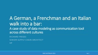 A German, a Frenchman and an Italian
walk into a bar:
A case study of data modeling as communication tool
across different cultures
RICHARD FREGGI
SENIOR SUPPLY CHAIN ARCHITECT
HP
DMZ AUSTRALIA 2015 Page 1
 