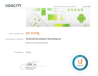 UDACITY CERTIFIES THAT
HAS SUCCESSFULLY COMPLETED
VERIFIED CERTIFICATE OF COMPLETION
L
EARN THINK D
O
EST 2011
Sebastian Thrun
CEO, Udacity
JULY 12, 2016
ye aung
Android Developer Nanodegree
Become an Android Developer
CO-CREATED BY Google
 