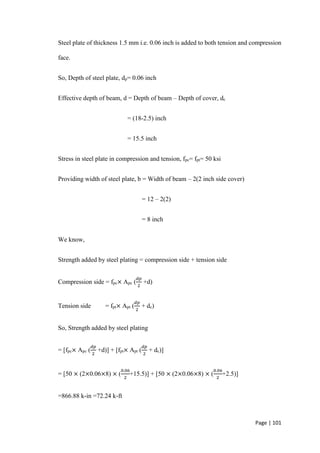 Page | 101
Steel plate of thickness 1.5 mm i.e. 0.06 inch is added to both tension and compression
face.
So, Depth of steel plate, dp= 0.06 inch
Effective depth of beam, d = Depth of beam – Depth of cover, dc
= (18-2.5) inch
= 15.5 inch
Stress in steel plate in compression and tension, fpc= fpt= 50 ksi
Providing width of steel plate, b = Width of beam – 2(2 inch side cover)
= 12 – 2(2)
= 8 inch
We know,
Strength added by steel plating = compression side + tension side
Compression side = fpc× Apc (
𝑑𝑝
2
+d)
Tension side = fpt× Apt (
𝑑𝑝
2
+ dc)
So, Strength added by steel plating
= [fpc× Apc (
𝑑𝑝
2
+d)] + [fpt× Apt (
𝑑𝑝
2
+ dc)]
= [50 × (2×0.06×8) × (
0.06
2
+15.5)] + [50 × (2×0.06×8) × (
0.06
2
+2.5)]
=866.88 k-in =72.24 k-ft
 