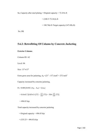 Page | 102
So, Capacity after steel plating = Original capacity + 72.24 k-ft
= (108.5+72.24) k-ft
= 180.74k-ft>Target capacity (147.45k-ft)
So, OK
5.6.2: Retrofitting Of Column by Concrete Jacketing
Exterior Column:
Column ID: A2
Level: 06
Size: 13″×13″
Extra gross area for jacketing, Ag= (212
- 132
) inch2
= 272 inch2
Capacity increased by concrete jacketing,
Pu= 0.8Φ [0.85fc' (Ag – Ast) + fyAst]
= 0.8×0.7 [0.85×3 (272 –
1.5
100
272) + 50×
1.5
100
272]
= 496.83 kip
Total capacity increased by concrete jacketing
= Original capacity + 496.83 kip
= (335.25 + 496.83) kip
 