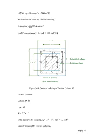 Page | 103
=832.08 kip > Demand (341.79 kip) OK.
Required reinforcement for concrete jacketing,
Ast(required)=
1.5
100
272=4.08 inch2
Use 8#7, Ast(provided) = 4.8 inch2
> 4.08 inch2
OK.
Figure 5.6.1: Concrete Jacketing of Exterior Column A2.
Interior Column:
Column ID: B3
Level: 01
Size: 23″×23″
Extra gross area for jacketing, Ag= (312
- 232
) inch2
= 432 inch2
Capacity increased by concrete jacketing,
 