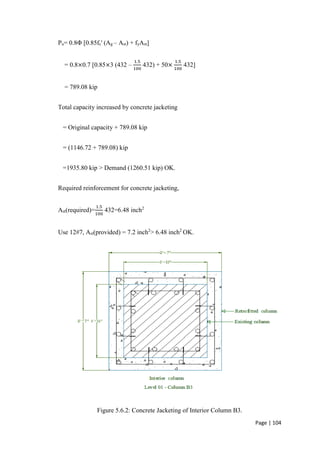 Page | 104
Pu= 0.8Φ [0.85fc' (Ag – Ast) + fyAst]
= 0.8×0.7 [0.85×3 (432 –
1.5
100
432) + 50×
1.5
100
432]
= 789.08 kip
Total capacity increased by concrete jacketing
= Original capacity + 789.08 kip
= (1146.72 + 789.08) kip
=1935.80 kip > Demand (1260.51 kip) OK.
Required reinforcement for concrete jacketing,
Ast(required)=
1.5
100
432=6.48 inch2
Use 12#7, Ast(provided) = 7.2 inch2
> 6.48 inch2
OK.
Figure 5.6.2: Concrete Jacketing of Interior Column B3.
 