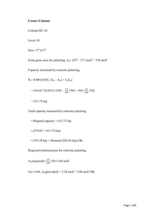 Page | 105
Corner Column:
Column ID: A1
Level: 01
Size: 17″×17″
Extra gross area for jacketing, Ag= (252
- 172
) inch2
= 336 inch2
Capacity increased by concrete jacketing,
Pu= 0.8Φ [0.85fc' (Ag – Ast) + fyAst]
= 0.8×0.7 [0.85×3 (336 –
1.5
100
336) + 50×
1.5
100
336]
= 613.73 kip
Total capacity increased by concrete jacketing,
= Original capacity + 613.73 kip
= (579.65 + 613.73) kip
=1193.38 kip > Demand (582.65 kip) OK.
Required reinforcement for concrete jacketing,
Ast(required)=
1.5
100
336=5.04 inch2
Use 12#6, Ast(provided) = 5.28 inch2
> 5.04 inch2
OK.
 