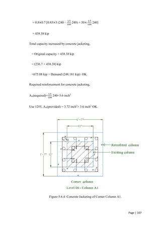 Page | 107
= 0.8×0.7 [0.85×3 (240 –
1.5
100
240) + 50×
1.5
100
240]
= 438.38 kip
Total capacity increased by concrete jacketing,
= Original capacity + 438.38 kip
= (236.7 + 438.38) kip
=675.08 kip > Demand (248.181 kip) OK.
Required reinforcement for concrete jacketing,
Ast(required)=
1.5
100
240=3.6 inch2
Use 12#5, Ast(provided) = 3.72 inch2
> 3.6 inch2
OK.
Figure 5.6.4: Concrete Jacketing of Corner Column A1.
 