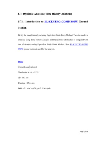 Page | 109
5.7: Dynamic Analysis (Time History Analysis)
5.7.1: Introduction to EL-CENTRO COMP S90W Ground
Motion
Firstly the model is analyzed using Equivalent Static Force Method. Then the model is
analyzed using Time History Analysis and the response of structure is compared with
that of structure using Equivalent Static Force Method. Here EL-CENTRO COMP
S90W ground motion is used for the analysis.
Data:
(Ground accelerations)
No of data, N =N = 2379
dt = 0.02 sec
Duration =47.56 sec
PGA =2.1 m/s2
= 0.21 g at 3.52 seconds
 