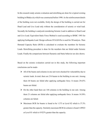 In this research study seismic evaluation and retrofitting are done for a typical existing
building in Dhaka city which was constructed before 1990. As the reinforcement details
of the building were not available, firstly the design of the building is carried out for
Dead Load and Live Load only without the consideration of seismic or wind load.
Secondly the building is analyzed considering Seismic Load in addition to Dead Load
and Live Load. Equivalent Static Force Method is used according to BNBC 1993 for
applying Earthquake Load. Design software STAAD-Pro is used for 3D analysis. Then
Demand Capacity Ratio (DCR) is calculated to evaluate the members for Seismic
Loads. Retrofitting procedure is done for the members that are failed under Seismic
Loads. Finally the comparisons between Dynamic and Static behavior are also shown.
Based on the seismic evaluation carried out in this study, the following important
conclusions can be made-
 All of the beams and columns in one unit were checked for vulnerability due to
seismic loads. In total, there are 216 beams in the building in one unit. Among
them 64 beams are failed after applying earthquake force. It means 29.63%
beams are failed.
 On the other hand there are 144 columns in the building in one unit. Among
them 21 columns are failed after applying earthquake force. It means 14.58%
columns are failed.
 Maximum DCR for beams is found to be 1.373 at Level 02 which is 37.3%
greater than the capacity. Similarly maximum DCR for column is found 1.09923
at Level 01 which is 9.923% greater than the capacity.
 