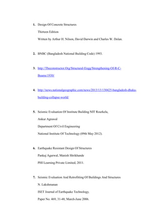 1. Design Of Concrete Structures
Thirteen Edition
Written by Arthur H. Nilson, David Darwin and Charles W. Dolan.
2. BNBC (Bangladesh National Building Code) 1993.
3. http://Theconstructor.Org/Structural-Engg/Strengthening-Of-R-C-
Beams/1930/
4. http://news.nationalgeographic.com/news/2013/13/130425-bangladesh-dhaka-
building-collapse-world/
5. Seismic Evaluation Of Institute Building NIT Rourkela,
Ankur Agrawal
Department Of Civil Engineering
National Institute Of Technology (09th May 2012).
6. Earthquake Resistant Design Of Structures
Pankaj Agarwal, Manish Shrikhande
PHI Learning Private Limited, 2011.
7. Seismic Evaluation And Retrofitting Of Buildings And Structures
N. Lakshmanan
ISET Journal of Earthquake Technology,
Paper No. 469, 31-48, March-June 2006.
 