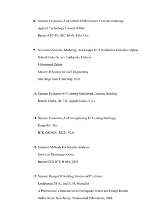 8. Seismic Evaluation And Retrofit Of Reinforced Concrete Buildings
Applied Technology Council (1996)
Report ATC 40 / SSC 96–01, Palo Alto.
9. Structural Analysis, Modeling, And Design Of A Reinforced Concrete Afghan
School Under Severe Earthquake Motions
Mohammad Zekria
Master Of Science In Civil Engineering
San Diego State University, 2011.
10. Seismic Evaluation Of Existing Reinforced Concrete Building
Dinesh J.Sabu, Dr. P.S. Pajgade (June-2012).
11. Seismic Evaluation And Strengthening Of Existing Buildings
Durgesh C. Rai
IITK-GSDMA –EQ24-V2.0.
12. Standard Methods For Seismic Analyses
Joao Luis Domingues Costa
Report BYG.DTU R-064, 2003.
13. Seismic Design Of Building Structures(9th
edition)
Lindeburge, M. R., and K. M. Mcmullin
A Professional’s Introduction to Earthquake Forces and Design Details
Saddle River, New Jersey: Professional Publications, 2008.
 
