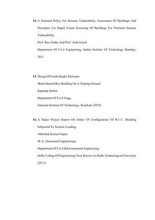 14. A National Policy For Seismic Vulnerability Assessment Of Buildings And
Procedure For Rapid Visual Screening Of Buildings For Potential Seismic
Vulnerability
Prof. Ravi Sinha And Prof. Alok Goyal
Department Of Civil Engineering, Indian Institute Of Technology Bombay,
2011.
15. Design Of Earth-Quake Resistant
Multi-Storied Rcc Building On A Sloping Ground
Saptadip Sarkar
Department Of Civil Engg.
National Institute Of Technology, Rourkela (2010)
16. A Major Project Report On Effect Of Configuration Of R.C.C. Building
Subjected To Seismic Loading
Abhishek Kumar Gupta
M. E. (Structural Engineering)
Department Of Civil &Environment Engineering
Delhi College Of Engineering (Now Known As Delhi Technological University
(2011)
 