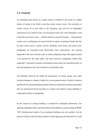 Page | 17
1.1: General
An earthquake (also known as a quake, tremor or temblor) is the result of a sudden
release of energy in the Earth’s crust that creates seismic waves. The seismicity or
seismic activity of an area refers to the frequency, type and size of earthquakes
experienced over a period of time. In most general sense, the word earthquake is used
to describe any seismic event — whether natural or caused by humans — that generates
seismic waves. Earthquakes are caused mostly by rupture of geological faults, but also
by other events such as volcanic activity, landslides, mine blasts, and nuclear tests.
Earthquakes are measured using observations from seismometers. The moment
magnitude is the most common scale on which earthquakes larger than approximately
5 are reported for the entire globe. The more numerous earthquakes smaller than
magnitude 5 reported by national seismological observatories are measured mostly on
the local magnitude scale, also referred to as the Richter scale.
The buildings which do not fulfill the requirements of seismic design, may suffer
extensive damage or collapse if shaken by a severe ground motion. Seismic Evaluation
and Retrofit of existing buildings describes deficiency-based and systematic procedures
that use performance-based principles to evaluate and retrofit existing buildings to
withstand the effects of earthquakes.
In this research an existing building is evaluated for earthquake performance. For
applying earthquake loads, Equivalent Static Force Method is used according to BNBC
1993. Reinforcement details of our considered building were not available. For the
purpose of study, in the first step an analysis is done applying only Dead and Live Loads
 