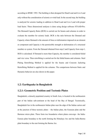 Page | 18
according to BNBC 1993. The building is then designed for Dead Load and Live Load
only without the consideration of seismic or wind load. In the second step, the building
is analyzed for seismic loading in addition to Dead Load and Live Load with proper
load factor. Three dimensional analyses is done using design software STAAD-Pro.
The Demand Capacity Ratio (DCR) is carried out for beams and columns in order to
evaluate the member for seismic loads. DCR is the ratio between the Demand and
Capacity where Demand is the amount of force or deformation imposed on an element
or component and Capacity is the permissible strength or deformation of a structural
member or system. From the Demand obtained from step-2 and Capacity from step-1,
DCR is calculated. If Demand is more than Capacity, the member is considered failed
and vice versa. Then retrofitting is carried out for the failed beams and columns. Steel
Plating Retrofitting Method is applied for the beams and Concrete Jacketing
Retrofitting Method is applied for the columns. The comparisons between Static and
Dynamic behavior are also shown in this paper.
1.2: Earthquake in Bangladesh
1.2.1: Geometric Position and Tectonic Plates
Bangladesh, a densely populated country in South Asia, is located in the northeastern
part of the Indian sub-continent at the head of the Bay of Bengal. Tectonically,
Bangladesh lies in the northeastern Indian plate near the edge of the Indian carton and
at the junction of three tectonic plates – the Indian plate, the Eurasian plate and the
Burmese micro plate. These form two boundaries where plates converge– the India-
Eurasia plate boundary to the north forming the Himalaya Arc and the India-Burma
plate boundary to the east forming the Burma Arc.
 