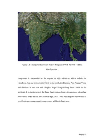 Page | 19
Figure 1.2.1: Regional Tectonic Setup of Bangladesh With Respect To Plate
Configuration.
Bangladesh is surrounded by the regions of high seismicity which include the
Himalayan Arc and SHILLONG PLATEAU in the north, the Burmese Arc, Arakan Yoma
anticlinorium in the east and complex Naga-Disang-Jaflong thrust zones in the
northeast. It is also the site of the Dauki Fault system along with numerous subsurface
active faults and a flexure zone called Hinge Zone. These weak regions are believed to
provide the necessary zones for movements within the basin area.
 