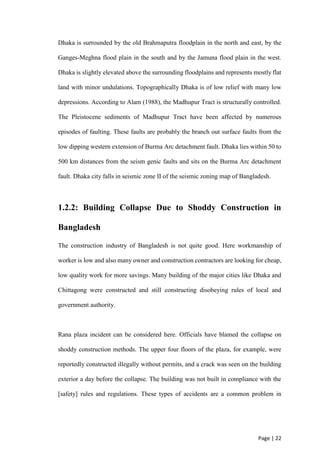 Page | 22
Dhaka is surrounded by the old Brahmaputra floodplain in the north and east, by the
Ganges-Meghna flood plain in the south and by the Jamuna flood plain in the west.
Dhaka is slightly elevated above the surrounding floodplains and represents mostly flat
land with minor undulations. Topographically Dhaka is of low relief with many low
depressions. According to Alam (1988), the Madhupur Tract is structurally controlled.
The Pleistocene sediments of Madhupur Tract have been affected by numerous
episodes of faulting. These faults are probably the branch out surface faults from the
low dipping western extension of Burma Arc detachment fault. Dhaka lies within 50 to
500 km distances from the seism genic faults and sits on the Burma Arc detachment
fault. Dhaka city falls in seismic zone II of the seismic zoning map of Bangladesh.
1.2.2: Building Collapse Due to Shoddy Construction in
Bangladesh
The construction industry of Bangladesh is not quite good. Here workmanship of
worker is low and also many owner and construction contractors are looking for cheap,
low quality work for more savings. Many building of the major cities like Dhaka and
Chittagong were constructed and still constructing disobeying rules of local and
government authority.
Rana plaza incident can be considered here. Officials have blamed the collapse on
shoddy construction methods. The upper four floors of the plaza, for example, were
reportedly constructed illegally without permits, and a crack was seen on the building
exterior a day before the collapse. The building was not built in compliance with the
[safety] rules and regulations. These types of accidents are a common problem in
 