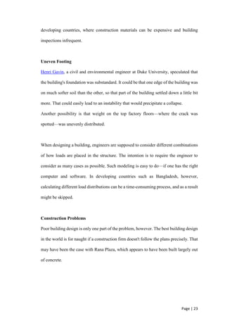 Page | 23
developing countries, where construction materials can be expensive and building
inspections infrequent.
Uneven Footing
Henri Gavin, a civil and environmental engineer at Duke University, speculated that
the building's foundation was substandard. It could be that one edge of the building was
on much softer soil than the other, so that part of the building settled down a little bit
more. That could easily lead to an instability that would precipitate a collapse.
Another possibility is that weight on the top factory floors—where the crack was
spotted—was unevenly distributed.
When designing a building, engineers are supposed to consider different combinations
of how loads are placed in the structure. The intention is to require the engineer to
consider as many cases as possible. Such modeling is easy to do—if one has the right
computer and software. In developing countries such as Bangladesh, however,
calculating different load distributions can be a time-consuming process, and as a result
might be skipped.
Construction Problems
Poor building design is only one part of the problem, however. The best building design
in the world is for naught if a construction firm doesn't follow the plans precisely. That
may have been the case with Rana Plaza, which appears to have been built largely out
of concrete.
 