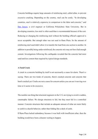 Page | 24
Concrete buildings require large amounts of reinforcing steel, called rebar, to prevent
excessive cracking. Depending on the country, steel can be costly. “In developing
countries, steel is relatively expensive in comparison to the labor and concrete," said
Dan Jansen, a civil engineer at California Polytechnic State University. But in
developing countries, less steel is often used than is recommended because of the cost.
Reducing or changing the reinforcing steel without the building official's approval is
never acceptable. But enough rebar was not used in Rana Plaza. So the amount of
reinforcing steel used didn't allow it to transfer the load from one section to another. In
addition to possibly being under-reinforced, the concrete mix may not have had enough
cement. Investigations following this earthquake revealed that the concrete had more
sand and less cement than required by typical design standards.
A Fatal Crack
A crack in a concrete building by itself is not necessarily a cause for alarm. There's a
saying: There are two kinds of concrete, there's cracked concrete and concrete that
hasn't cracked yet. Cracks are not a cause for concern unless you can see it moving over
time or it seems to be excessive.
The number one thing that structural engineers in the U.S. are trying to avoid is sudden,
catastrophic failure. We design structures to fail, but they must fail in a controlled
manner. Concrete structures that include an adequate amount of rebar are more likely
to yield in a ductile behavior, rather than folding like a deck of cards.
If Rana Plaza lacked redundancy because it was built with insufficient rebar, then the
building would have been a disaster waiting to happen.
 