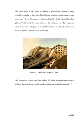 Page | 26
The image above is taken from the collapse in Christchurch earthquake, which
resembles somewhat to Rana plaza. The difference is that there was a release of huge
strain energy due to deformation of plate boundary below South Islands (Australian
plate and Pacific plate). The energy released by this earthquake was 6.3 (in magnitude
scale). In Savar not such agitation was felt. The structure was collapsed due to service
loads, unexpected vibrations and its own weight.
Figure 1.2.5: Building Collapse in Turkey.
This image above is taken from Erics, Turkey; this failure seems more close to Savar
collapse. But this collapse was also associated with an earthquake of magnitude 7.1.
 