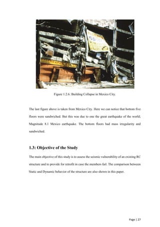 Page | 27
Figure 1.2.6: Building Collapse in Mexico City.
The last figure above is taken from Mexico City. Here we can notice that bottom five
floors were sandwiched. But this was due to one the great earthquake of the world;
Magnitude 8.1 Mexico earthquake. The bottom floors had mass irregularity and
sandwiched.
1.3: Objective of the Study
The main objective of this study is to assess the seismic vulnerability of an existing RC
structure and to provide for retrofit in case the members fail. The comparison between
Static and Dynamic behavior of the structure are also shown in this paper.
 