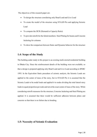 Page | 28
The objectives of this research paper are:
 To design the structure considering only Dead Load and Live Load
 To create the model of the structure using STAAD Pro and applying Seismic
Load
 To compute the DCR (Demand to Capacity Ratio)
 To provide retrofit for the failed members- Steel Plating for beams and Concrete
Jacketing for columns
 To show the comparison between Static and Dynamic behavior for the structure
1.4: Scope of the Study
The building under study in this project is an existing multi-storied residential building
in Dhaka City. Since the reinforcement details of the building were not available, so
that a design is prepared applying only Dead Load and Live Load according to BNBC
1993. In the Equivalent Static procedure of seismic analysis, the Seismic Loads are
applied to the center of mass of the story, but in STAAD Pro it is assumed that the
Seismic Loads to be nodal loads and applied it to nodes dividing the total lateral story
loads in equal proportion per node and not at the exact center of mass of the story. While
considering retrofit measures for the structure, Concrete Jacketing and Steel Plating are
applied. It is assumed that there would be sufficient adhesion between plates and
concrete so that there is no failure due to bonding.
1.5: Necessity of Seismic Evaluation
 
