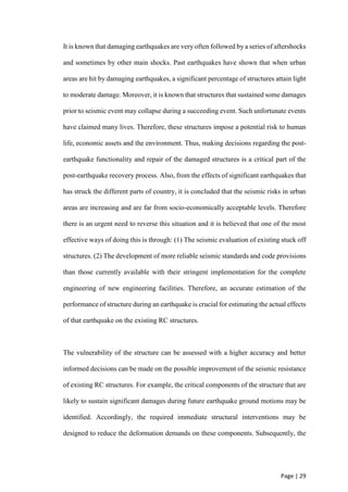 Page | 29
It is known that damaging earthquakes are very often followed by a series of aftershocks
and sometimes by other main shocks. Past earthquakes have shown that when urban
areas are hit by damaging earthquakes, a significant percentage of structures attain light
to moderate damage. Moreover, it is known that structures that sustained some damages
prior to seismic event may collapse during a succeeding event. Such unfortunate events
have claimed many lives. Therefore, these structures impose a potential risk to human
life, economic assets and the environment. Thus, making decisions regarding the post-
earthquake functionality and repair of the damaged structures is a critical part of the
post-earthquake recovery process. Also, from the effects of significant earthquakes that
has struck the different parts of country, it is concluded that the seismic risks in urban
areas are increasing and are far from socio-economically acceptable levels. Therefore
there is an urgent need to reverse this situation and it is believed that one of the most
effective ways of doing this is through: (1) The seismic evaluation of existing stuck off
structures. (2) The development of more reliable seismic standards and code provisions
than those currently available with their stringent implementation for the complete
engineering of new engineering facilities. Therefore, an accurate estimation of the
performance of structure during an earthquake is crucial for estimating the actual effects
of that earthquake on the existing RC structures.
The vulnerability of the structure can be assessed with a higher accuracy and better
informed decisions can be made on the possible improvement of the seismic resistance
of existing RC structures. For example, the critical components of the structure that are
likely to sustain significant damages during future earthquake ground motions may be
identified. Accordingly, the required immediate structural interventions may be
designed to reduce the deformation demands on these components. Subsequently, the
 