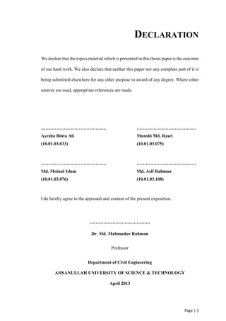 Page | 3
DECLARATION
We declare that the topics material which is presented in this thesis paper is the outcome
of our hard work. We also declare that neither this paper nor any complete part of it is
being submitted elsewhere for any other purpose to award of any degree. Where other
sources are used, appropriate references are made.
……………………………………. …………………………………
Ayesha Binta Ali Munshi Md. Rasel
(10.01.03.033) (10.01.03.075)
……………………………………. …………………………………
Md. Moinul Islam Md. Asif Rahman
(10.01.03.076) (10.01.03.108)
I do hereby agree to the approach and content of the present exposition.
………………………………….
Dr. Md. Mahmudur Rahman
Professor
Department of Civil Engineering
AHSANULLAH UNIVERSITY OF SCIENCE & TECHNOLOGY
April 2013
 
