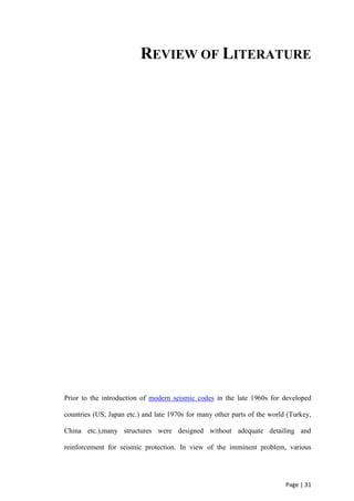 Page | 31
REVIEW OF LITERATURE
Prior to the introduction of modern seismic codes in the late 1960s for developed
countries (US, Japan etc.) and late 1970s for many other parts of the world (Turkey,
China etc.),many structures were designed without adequate detailing and
reinforcement for seismic protection. In view of the imminent problem, various
 