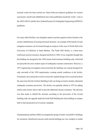 Page | 32
research works has been carried out. State-of-the-art technical guidelines for seismic
assessment, retrofit and rehabilitation have been published around the world - such as
the ASCE-SEI 41 and the New Zealand Society for Earthquake Engineering (NZSEE)'s
guidelines
For many older facilities, one mitigation option to protect against seismic hazards is the
seismic rehabilitation of existing structural elements. An example of the benefit of such
mitigation measures can be found through an analysis of the case of North Hall at the
University of California at Santa Barbara. The North Hall facility is a three-story
reinforced concrete structure, designed and built in 1960. It was originally thought that
the building was designed to the 1958 seismic load resistance building code, which did
not prescribe the more modern types of earthquake resistant construction. However, a
1973 engineering investigation discovered that the building was instead designed for
only one-tenth of the 1958 requirements, creating unsafe conditions at the facility.
Fortunately, the construction work to correct the original design errors occurred at about
the same time that the Uniform Building Code was being revised to include substantial
earthquake resistance provisions. The facility was partially rebuilt in 1975 by adding
interior and exterior shear walls to provide additional seismic resistance. The decision
was then made to rebuild the structure according to the provisions of the revised
building code; the upgrade made the North Hall Building the only building on campus
built to that advanced level of seismic standards.
Chandrasekaran and Rao (2002) investigated the design of multi- storied RCC buildings
for seismicity. Reinforced concrete multi-storied buildings are very complex to model
 