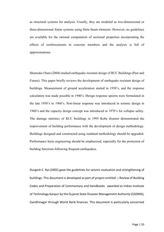 Page | 33
as structural systems for analysis. Usually, they are modeled as two-dimensional or
three-dimensional frame systems using finite beam elements. However, no guidelines
are available for the rational computation of sectional properties incorporating the
effects of reinforcements in concrete members and the analysis is full of
approximations.
Shunsuke Otani (2004) studied earthquake resistant design of RCC Buildings (Past and
Future). This paper briefly reviews the development of earthquake resistant design of
buildings. Measurement of ground acceleration started in 1930’s, and the response
calculation was made possible in 1940’s. Design response spectra were formulated in
the late 1950’s to 1960’s. Non-linear response was introduced in seismic design in
1960’s and the capacity design concept was introduced in 1970’s for collapse safety.
The damage statistics of RCC buildings in 1995 Kobe disaster demonstrated the
improvement of building performance with the development of design methodology.
Buildings designed and constructed using outdated methodology should be upgraded.
Performance basis engineering should be emphasized, especially for the protection of
building functions following frequent earthquakes.
Durgesh C. Rai (2005) gave the guidelines for seismic evaluation and strengthening of
buildings. This document is developed as part of project entitled ―Review of Building
Codes and Preparation of Commentary and Handbooks‖ awarded to Indian Institute
of Technology Kanpur by the Gujarat State Disaster Management Authority (GSDMA),
Gandhinagar through World Bank finances. This document is particularly concerned
 