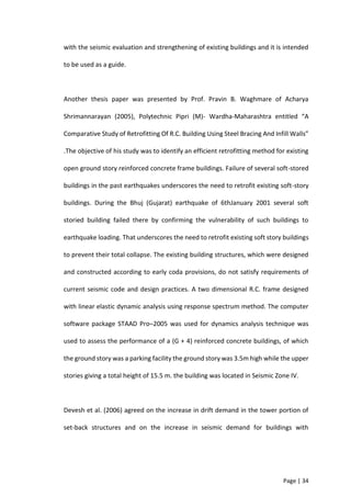 Page | 34
with the seismic evaluation and strengthening of existing buildings and it is intended
to be used as a guide.
Another thesis paper was presented by Prof. Pravin B. Waghmare of Acharya
Shrimannarayan (2005), Polytechnic Pipri (M)- Wardha-Maharashtra entitled “A
Comparative Study of Retrofitting Of R.C. Building Using Steel Bracing And Infill Walls”
.The objective of his study was to identify an efficient retrofitting method for existing
open ground story reinforced concrete frame buildings. Failure of several soft-stored
buildings in the past earthquakes underscores the need to retrofit existing soft-story
buildings. During the Bhuj (Gujarat) earthquake of 6thJanuary 2001 several soft
storied building failed there by confirming the vulnerability of such buildings to
earthquake loading. That underscores the need to retrofit existing soft story buildings
to prevent their total collapse. The existing building structures, which were designed
and constructed according to early coda provisions, do not satisfy requirements of
current seismic code and design practices. A two dimensional R.C. frame designed
with linear elastic dynamic analysis using response spectrum method. The computer
software package STAAD Pro–2005 was used for dynamics analysis technique was
used to assess the performance of a (G + 4) reinforced concrete buildings, of which
the ground story was a parking facility the ground story was 3.5m high while the upper
stories giving a total height of 15.5 m. the building was located in Seismic Zone IV.
Devesh et al. (2006) agreed on the increase in drift demand in the tower portion of
set-back structures and on the increase in seismic demand for buildings with
 
