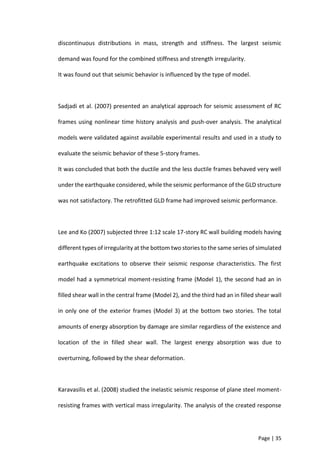 Page | 35
discontinuous distributions in mass, strength and stiffness. The largest seismic
demand was found for the combined stiffness and strength irregularity.
It was found out that seismic behavior is influenced by the type of model.
Sadjadi et al. (2007) presented an analytical approach for seismic assessment of RC
frames using nonlinear time history analysis and push-over analysis. The analytical
models were validated against available experimental results and used in a study to
evaluate the seismic behavior of these 5-story frames.
It was concluded that both the ductile and the less ductile frames behaved very well
under the earthquake considered, while the seismic performance of the GLD structure
was not satisfactory. The retrofitted GLD frame had improved seismic performance.
Lee and Ko (2007) subjected three 1:12 scale 17-story RC wall building models having
different types of irregularity at the bottom two stories to the same series of simulated
earthquake excitations to observe their seismic response characteristics. The first
model had a symmetrical moment-resisting frame (Model 1), the second had an in
filled shear wall in the central frame (Model 2), and the third had an in filled shear wall
in only one of the exterior frames (Model 3) at the bottom two stories. The total
amounts of energy absorption by damage are similar regardless of the existence and
location of the in filled shear wall. The largest energy absorption was due to
overturning, followed by the shear deformation.
Karavasilis et al. (2008) studied the inelastic seismic response of plane steel moment-
resisting frames with vertical mass irregularity. The analysis of the created response
 
