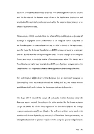 Page | 36
databank showed that the number of stores, ratio of strength of beam and column
and the location of the heavier mass influence the height-wise distribution and
amplitude of inelastic deformation demands, while the response does not seem to be
affected by the mass ratio.
Athanassiadou (2008) concluded that the effect of the ductility class on the cost of
buildings is negligible, while performance of all irregular frames subjected to
earthquake appears to be equally satisfactory, not inferior to that of the regular ones,
even for twice the design earthquake forces. DCM frames were found to be stronger
and less ductile than the corresponding DCH ones. The over strength of the irregular
frames was found to be similar to that of the regular ones, while DCH frames were
found to dispose higher over strength than DCM ones. Pushover analysis seemed to
underestimate the response quantities in the upper floors of the irregular frames.
Kim and Elnashai (2009) observed that buildings that are seismically designed to
contemporary codes would have survived the earthquake. But, the vertical motion
would have significantly reduced the shear capacity in vertical members.
Abu Lego (2010) studied the Design of earthquake resistant building using Site
Response spectra method. According to the Indian standard for Earthquake resistant
design (IS: 1893), the seismic force depends on the zone factor (Z) and the average
response acceleration coefficient (Sa/g) of the soil types at thirty meter depth with
suitable modification depending upon the depth of foundation. In the present study an
attempt has been made to generate response spectra using site specific soil parameters
 