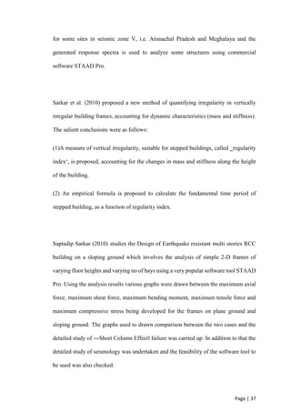 Page | 37
for some sites in seismic zone V, i.e. Arunachal Pradesh and Meghalaya and the
generated response spectra is used to analyze some structures using commercial
software STAAD Pro.
Sarkar et al. (2010) proposed a new method of quantifying irregularity in vertically
irregular building frames, accounting for dynamic characteristics (mass and stiffness).
The salient conclusions were as follows:
(1)A measure of vertical irregularity, suitable for stepped buildings, called ‗regularity
index‘, is proposed, accounting for the changes in mass and stiffness along the height
of the building.
(2) An empirical formula is proposed to calculate the fundamental time period of
stepped building, as a function of regularity index.
Saptadip Sarkar (2010) studies the Design of Earthquake resistant multi stories RCC
building on a sloping ground which involves the analysis of simple 2-D frames of
varying floor heights and varying no of bays using a very popular software tool STAAD
Pro. Using the analysis results various graphs were drawn between the maximum axial
force, maximum shear force, maximum bending moment, maximum tensile force and
maximum compressive stress being developed for the frames on plane ground and
sloping ground. The graphs used to drawn comparison between the two cases and the
detailed study of ―Short Column Effect‖ failure was carried up. In addition to that the
detailed study of seismology was undertaken and the feasibility of the software tool to
be used was also checked.
 