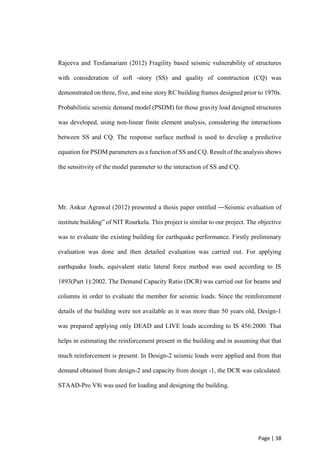 Page | 38
Rajeeva and Tesfamariam (2012) Fragility based seismic vulnerability of structures
with consideration of soft -story (SS) and quality of construction (CQ) was
demonstrated on three, five, and nine story RC building frames designed prior to 1970s.
Probabilistic seismic demand model (PSDM) for those gravity load designed structures
was developed, using non-linear finite element analysis, considering the interactions
between SS and CQ. The response surface method is used to develop a predictive
equation for PSDM parameters as a function of SS and CQ. Result of the analysis shows
the sensitivity of the model parameter to the interaction of SS and CQ.
Mr. Ankur Agrawal (2012) presented a thesis paper entitled ―Seismic evaluation of
institute building” of NIT Rourkela. This project is similar to our project. The objective
was to evaluate the existing building for earthquake performance. Firstly preliminary
evaluation was done and then detailed evaluation was carried out. For applying
earthquake loads, equivalent static lateral force method was used according to IS
1893(Part 1):2002. The Demand Capacity Ratio (DCR) was carried out for beams and
columns in order to evaluate the member for seismic loads. Since the reinforcement
details of the building were not available as it was more than 50 years old, Design-1
was prepared applying only DEAD and LIVE loads according to IS 456:2000. That
helps in estimating the reinforcement present in the building and in assuming that that
much reinforcement is present. In Design-2 seismic loads were applied and from that
demand obtained from design-2 and capacity from design -1, the DCR was calculated.
STAAD-Pro V8i was used for loading and designing the building.
 