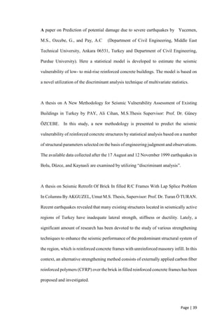 Page | 39
A paper on Prediction of potential damage due to severe earthquakes by Yucemen,
M.S., Ozcebe, G., and Pay, A.C (Department of Civil Engineering, Middle East
Technical University, Ankara 06531, Turkey and Department of Civil Engineering,
Purdue University). Here a statistical model is developed to estimate the seismic
vulnerability of low- to mid-rise reinforced concrete buildings. The model is based on
a novel utilization of the discriminant analysis technique of multivariate statistics.
A thesis on A New Methodology for Seismic Vulnerability Assessment of Existing
Buildings in Turkey by PAY, Ali Cihan, M.S.Thesis Supervisor: Prof. Dr. Güney
ÖZCEBE. In this study, a new methodology is presented to predict the seismic
vulnerability of reinforced concrete structures by statistical analysis based on a number
of structural parameters selected on the basis of engineering judgment and observations.
The available data collected after the 17 August and 12 November 1999 earthquakes in
Bolu, Düzce, and Kaynasli are examined by utilizing “discriminant analysis”.
A thesis on Seismic Retrofit Of Brick In filled R/C Frames With Lap Splice Problem
In Columns By AKGUZEL, Umut M.S. Thesis, Supervisor: Prof. Dr. Turan Ö TURAN.
Recent earthquakes revealed that many existing structures located in seismically active
regions of Turkey have inadequate lateral strength, stiffness or ductility. Lately, a
significant amount of research has been devoted to the study of various strengthening
techniques to enhance the seismic performance of the predominant structural system of
the region, which is reinforced concrete frames with unreinforced masonry infill. In this
context, an alternative strengthening method consists of externally applied carbon fiber
reinforced polymers (CFRP) over the brick in filled reinforced concrete frames has been
proposed and investigated.
 