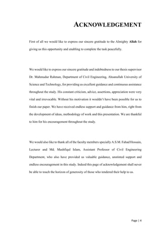 Page | 4
ACKNOWLEDGEMENT
First of all we would like to express our sincere gratitude to the Almighty Allah for
giving us this opportunity and enabling to complete the task peacefully.
We would like to express our sincere gratitude and indebtedness to our thesis supervisor
Dr. Mahmudur Rahman, Department of Civil Engineering, Ahsanullah University of
Science and Technology, for providing us excellent guidance and continuous assistance
throughout the study. His constant criticism, advice, assertions, appreciation were very
vital and irrevocable. Without his motivation it wouldn’t have been possible for us to
finish our paper. We have received endless support and guidance from him, right from
the development of ideas, methodology of work and this presentation. We are thankful
to him for his encouragement throughout the study.
We would also like to thank all of the faculty members specially A.S.M. Fahad Hossain,
Lecturer and Md. Mashfiqul Islam, Assistant Professor of Civil Engineering
Department, who also have provided us valuable guidance, unstinted support and
endless encouragement in this study. Indeed this page of acknowledgement shall never
be able to touch the horizon of generosity of those who tendered their help to us.
 