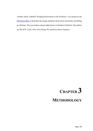 Page | 40
Another article, subtitled “Keeping Preservation in the Forefront”, was posted on the
Old House Blog. It describes the unique problems faced when seismically retrofitting
an old home. The case studies concern older homes in Northern California. The authors
are David W. Look, AIA, Terry Wong, PE, and Sylvia Rose Augustus.
CHAPTER 3
METHODOLOGY
 