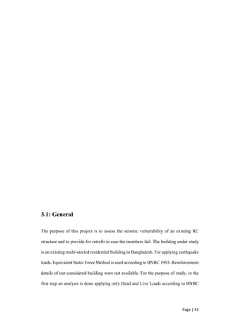 Page | 41
3.1: General
The purpose of this project is to assess the seismic vulnerability of an existing RC
structure and to provide for retrofit in case the members fail. The building under study
is an existing multi-storied residential building in Bangladesh. For applying earthquake
loads, Equivalent Static Force Method is used according to BNBC 1993. Reinforcement
details of our considered building were not available. For the purpose of study, in the
first step an analysis is done applying only Dead and Live Loads according to BNBC
 