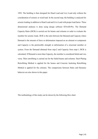 Page | 42
1993. The building is then designed for Dead Load and Live Load only without the
consideration of seismic or wind load. In the second step, the building is analyzed for
seismic loading in addition to Dead Load and Live Load with proper load factor. Three
dimensional analyses is done using design software STAAD-Pro. The Demand
Capacity Ratio (DCR) is carried out for beams and columns in order to evaluate the
member for seismic loads. DCR is the ratio between the Demand and Capacity where
Demand is the amount of force or deformation imposed on an element or component
and Capacity is the permissible strength or deformation of a structural member or
system. From the Demand obtained from step-2 and Capacity from step-1, DCR is
calculated. If Demand is more than Capacity, the member is considered failed and vice
versa. Then retrofitting is carried out for the failed beams and columns. Steel Plating
Retrofitting Method is applied for the beams and Concrete Jacketing Retrofitting
Method is applied for the columns. The comparisons between Static and Dynamic
behavior are also shown in this paper.
The methodology of this study can be shown by the following flow chart-
 