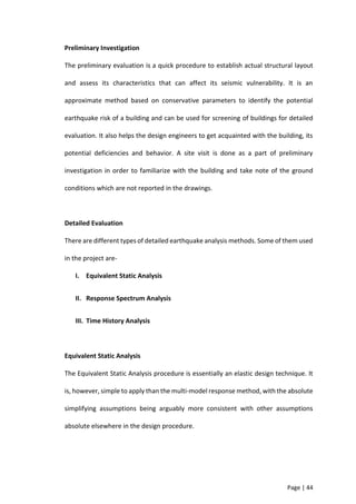 Page | 44
Preliminary Investigation
The preliminary evaluation is a quick procedure to establish actual structural layout
and assess its characteristics that can affect its seismic vulnerability. It is an
approximate method based on conservative parameters to identify the potential
earthquake risk of a building and can be used for screening of buildings for detailed
evaluation. It also helps the design engineers to get acquainted with the building, its
potential deficiencies and behavior. A site visit is done as a part of preliminary
investigation in order to familiarize with the building and take note of the ground
conditions which are not reported in the drawings.
Detailed Evaluation
There are different types of detailed earthquake analysis methods. Some of them used
in the project are-
I. Equivalent Static Analysis
II. Response Spectrum Analysis
III. Time History Analysis
Equivalent Static Analysis
The Equivalent Static Analysis procedure is essentially an elastic design technique. It
is, however, simple to apply than the multi-model response method, with the absolute
simplifying assumptions being arguably more consistent with other assumptions
absolute elsewhere in the design procedure.
 