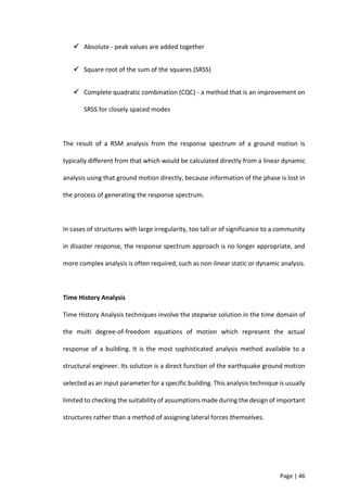 Page | 46
 Absolute - peak values are added together
 Square root of the sum of the squares (SRSS)
 Complete quadratic combination (CQC) - a method that is an improvement on
SRSS for closely spaced modes
The result of a RSM analysis from the response spectrum of a ground motion is
typically different from that which would be calculated directly from a linear dynamic
analysis using that ground motion directly, because information of the phase is lost in
the process of generating the response spectrum.
In cases of structures with large irregularity, too tall or of significance to a community
in disaster response, the response spectrum approach is no longer appropriate, and
more complex analysis is often required, such as non-linear static or dynamic analysis.
Time History Analysis
Time History Analysis techniques involve the stepwise solution in the time domain of
the multi degree-of-freedom equations of motion which represent the actual
response of a building. It is the most sophisticated analysis method available to a
structural engineer. Its solution is a direct function of the earthquake ground motion
selected as an input parameter for a specific building. This analysis technique is usually
limited to checking the suitability of assumptions made during the design of important
structures rather than a method of assigning lateral forces themselves.
 