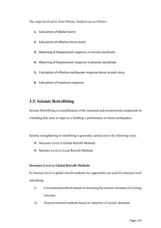 Page | 47
The steps involved in Time History Analysis are as follows:
1. Calculation of Modal matrix
2. Calculation of effective force vector
3. Obtaining of Displacement response in normal coordinate
4. Obtaining of Displacement response in physical coordinate
5. Calculation of effective earthquake response forces at each story
6. Calculation of maximum response
3.3: Seismic Retrofitting
Seismic Retrofitting is a modification of the structural and nonstructural components in
a building that aims to improve a building’s performance in future earthquakes.
Seismic strengthening or retrofitting is generally carried out in the following ways.
 Structure Level or Global Retrofit Methods
 Member Level or Local Retrofit Methods
Structure Level or Global Retrofit Methods
In structure level or global retrofit methods two approaches are used for structure level
retrofitting.
i) Conventional methods based on increasing the seismic resistance of existing
structure.
ii) Nonconventional methods based on reduction of seismic demands.
 