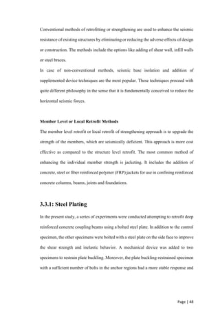 Page | 48
Conventional methods of retrofitting or strengthening are used to enhance the seismic
resistance of existing structures by eliminating or reducing the adverse effects of design
or construction. The methods include the options like adding of shear wall, infill walls
or steel braces.
In case of non-conventional methods, seismic base isolation and addition of
supplemented device techniques are the most popular. These techniques proceed with
quite different philosophy in the sense that it is fundamentally conceived to reduce the
horizontal seismic forces.
Member Level or Local Retrofit Methods
The member level retrofit or local retrofit of strengthening approach is to upgrade the
strength of the members, which are seismically deficient. This approach is more cost
effective as compared to the structure level retrofit. The most common method of
enhancing the individual member strength is jacketing. It includes the addition of
concrete, steel or fiber reinforced polymer (FRP) jackets for use in confining reinforced
concrete columns, beams, joints and foundations.
3.3.1: Steel Plating
In the present study, a series of experiments were conducted attempting to retrofit deep
reinforced concrete coupling beams using a bolted steel plate. In addition to the control
specimen, the other specimens were bolted with a steel plate on the side face to improve
the shear strength and inelastic behavior. A mechanical device was added to two
specimens to restrain plate buckling. Moreover, the plate buckling-restrained specimen
with a sufficient number of bolts in the anchor regions had a more stable response and
 
