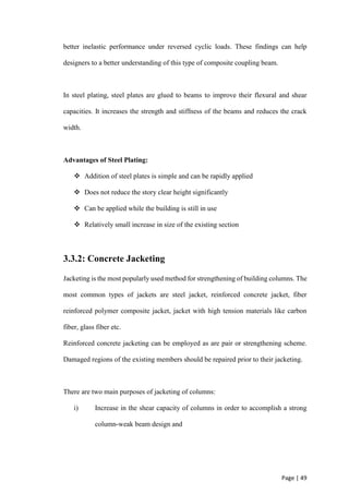 Page | 49
better inelastic performance under reversed cyclic loads. These findings can help
designers to a better understanding of this type of composite coupling beam.
In steel plating, steel plates are glued to beams to improve their flexural and shear
capacities. It increases the strength and stiffness of the beams and reduces the crack
width.
Advantages of Steel Plating:
 Addition of steel plates is simple and can be rapidly applied
 Does not reduce the story clear height significantly
 Can be applied while the building is still in use
 Relatively small increase in size of the existing section
3.3.2: Concrete Jacketing
Jacketing is the most popularly used method for strengthening of building columns. The
most common types of jackets are steel jacket, reinforced concrete jacket, fiber
reinforced polymer composite jacket, jacket with high tension materials like carbon
fiber, glass fiber etc.
Reinforced concrete jacketing can be employed as are pair or strengthening scheme.
Damaged regions of the existing members should be repaired prior to their jacketing.
There are two main purposes of jacketing of columns:
i) Increase in the shear capacity of columns in order to accomplish a strong
column-weak beam design and
 